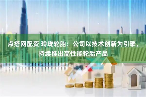点搭网配资 玲珑轮胎：公司以技术创新为引擎，持续推出高性能轮胎产品