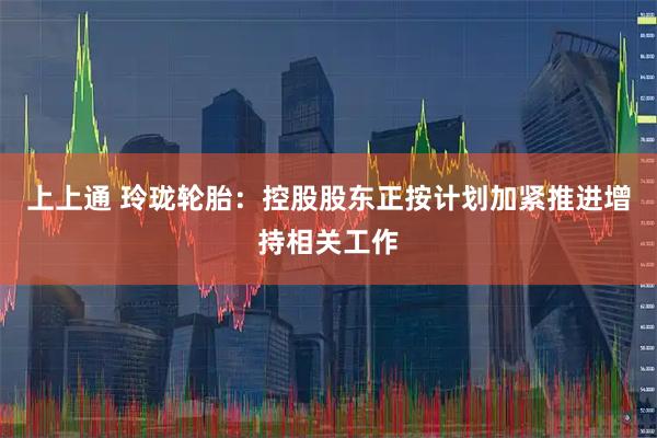 上上通 玲珑轮胎：控股股东正按计划加紧推进增持相关工作