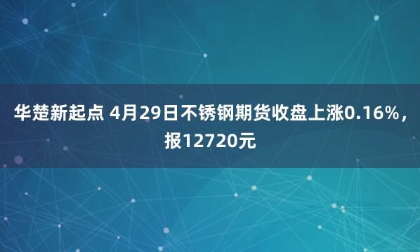 华楚新起点 4月29日不锈钢期货收盘上涨0.16%，报12720元