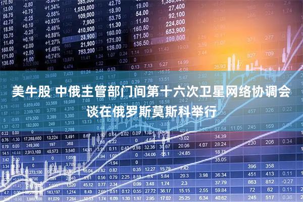 美牛股 中俄主管部门间第十六次卫星网络协调会谈在俄罗斯莫斯科举行