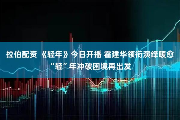 拉伯配资 《轻年》今日开播 霍建华领衔演绎暖愈“轻”年冲破困境再出发