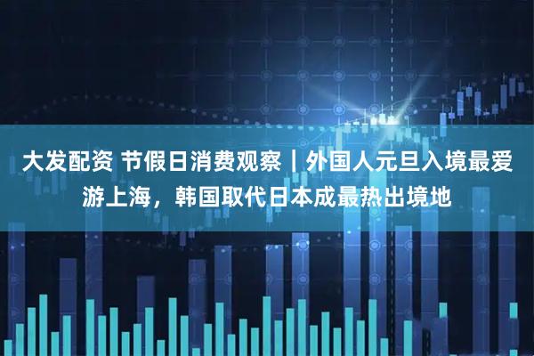 大发配资 节假日消费观察｜外国人元旦入境最爱游上海，韩国取代日本成最热出境地