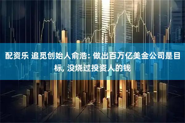 配资乐 追觅创始人俞浩: 做出百万亿美金公司是目标, 没烧过投资人的钱