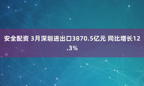 安全配资 3月深圳进出口3870.5亿元 同比增长12.3%