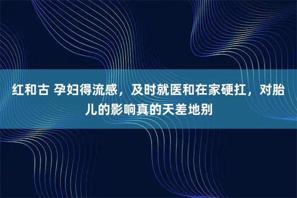 红和古 孕妇得流感，及时就医和在家硬扛，对胎儿的影响真的天差地别