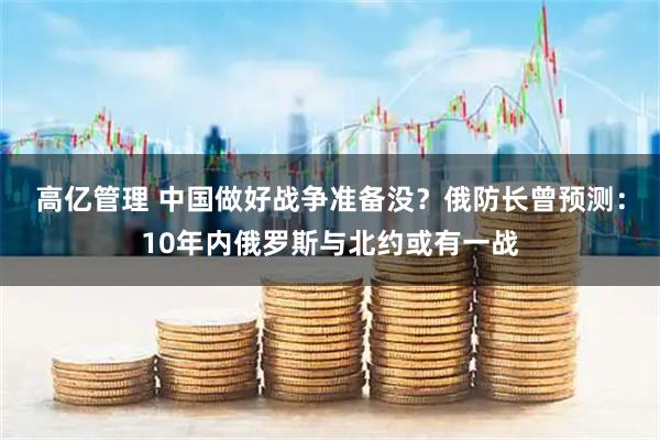 高亿管理 中国做好战争准备没?俄防长曾预测:10年内俄罗斯与北约或有一战