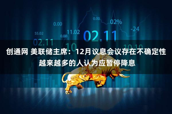 创通网 美联储主席:12月议息会议存在不确定性 越来越多的人认为应暂停降息