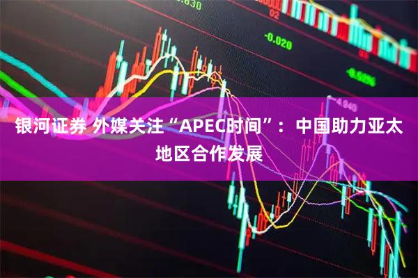 银河证券 外媒关注“APEC时间”：中国助力亚太地区合作发展