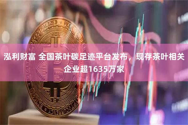 泓利财富 全国茶叶碳足迹平台发布,现存茶叶相关企业超1635万家