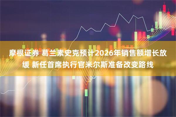 摩根证券 葛兰素史克预计2026年销售额增长放缓 新任首席执行官米尔斯准备改变路线