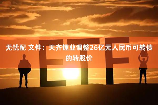 无忧配 文件：天齐锂业调整26亿元人民币可转债的转股价